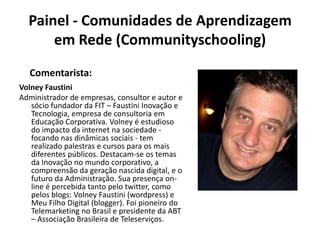 Painel - Comunidades de Aprendizagem em Rede (Communityschooling)Comentarista:VolneyFaustiniAdministrador de empresas, consultor e autor e sócio fundador da FIT – Faustini Inovação e Tecnologia, empresa de consultoria em Educação Corporativa. Volney é estudioso do impacto da internet na sociedade - focando nas dinâmicas sociais - tem realizado palestras e cursos para os mais diferentes públicos. Destacam-se os temas da Inovação no mundo corporativo, a compreensão da geração nascida digital, e o futuro da Administração. Sua presença on-line é percebida tanto pelo twitter, como pelos blogs: VolneyFaustini (wordpress) e Meu Filho Digital (blogger). Foi pioneiro do Telemarketing no Brasil e presidente da ABT – Associação Brasileira de Teleserviços.