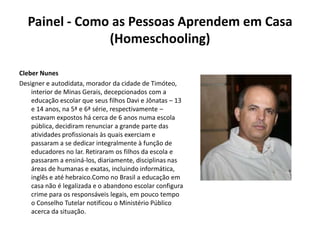 Painel - Como as Pessoas Aprendem em Casa (Homeschooling) Cleber NunesDesigner e autodidata, morador da cidade de Timóteo, interior de Minas Gerais, decepcionados com a educação escolar que seus filhos Davi e Jônatas – 13 e 14 anos, na 5ª e 6ª série, respectivamente – estavam expostos há cerca de 6 anos numa escola pública, decidiram renunciar a grande parte das atividades profissionais às quais exerciam e passaram a se dedicar integralmente à função de educadores no lar. Retiraram os filhos da escola e passaram a ensiná-los, diariamente, disciplinas nas áreas de humanas e exatas, incluindo informática, inglês e até hebraico.Como no Brasil a educação em casa não é legalizada e o abandono escolar configura crime para os responsáveis legais, em pouco tempo o Conselho Tutelar notificou o Ministério Público acerca da situação.