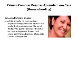 Painel - Como as Pessoas Aprendem em Casa (Homeschooling) Samantha Hoffmann ShiraishiJornalista, trabalha na cordenação de projetos online (com ênfase na ativação e produção de conteúdo em mídia social) desde 2006, quando deixou de trabalhar em revistas impressas, área na qual esteve por 10 anos. Escreve o Blog A Vida Como a Vida Quer Ser.