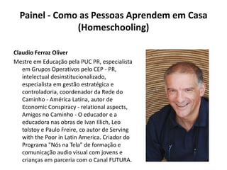 Painel - Como as Pessoas Aprendem em Casa (Homeschooling) Claudio Ferraz OliverMestre em Educação pela PUC PR, especialista em Grupos Operativos pelo CEP - PR, intelectual desinstitucionalizado, especialista em gestão estratégica e controladoria, coordenador da Rede do Caminho - América Latina, autor de EconomicConspiracy - relationalaspects, Amigos no Caminho - O educador e a educadora nas obras de Ivan Illich, Leo tolstoy e Paulo Freire, co autor de Servingwith the Poor in Latin America. Criador do Programa "Nós na Tela" de formação e comunicação audio visual com jovens e crianças em parceria com o Canal FUTURA.