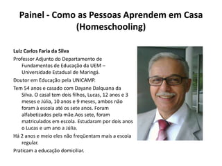 Painel - Como as Pessoas Aprendem em Casa (Homeschooling) Luiz Carlos Faria da SilvaProfessor Adjunto do Departamento de Fundamentos de Educação da UEM – Universidade Estadual de Maringá.Doutor em Educação pela UNICAMP.Tem 54 anos e casado com DayaneDalquana da Silva. O casal tem dois filhos, Lucas, 12 anos e 3 meses e Júlia, 10 anos e 9 meses, ambos não foram à escola até os sete anos. Foram alfabetizados pela mãe.Aos sete, foram matriculados em escola. Estudaram por dois anos o Lucas e um ano a Júlia.Há 2 anos e meio eles não freqüentam mais a escola regular.Praticam a educação domiciliar.