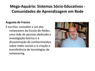 Mega-Aquário: Sistemas Sócio-Educativos - Comunidades de Aprendizagem em RedeAugusto de FrancoÉ escritor, consultor e um dos netweavers da Escola-de-Redes: uma rede de pessoas dedicada à investigação teórica e à disseminação de conhecimentos sobre redes sociais e à criação e transferência de tecnologias de netweaving.