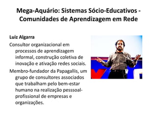 Mega-Aquário: Sistemas Sócio-Educativos - Comunidades de Aprendizagem em RedeLuiz AlgarraConsultor organizacional em processos de aprendizagem informal, construção coletiva de inovação e ativação redes sociais.Membro-fundador da Papagallis, um grupo de consultores associados que trabalham pelo bem-estar humano na realização pesssoal-profissional de empresas e organizações.
