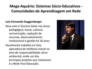 Mega-Aquário: Sistemas Sócio-Educativos - Comunidades de Aprendizagem em RedeLuis Fernando GuggenbergerAtua com o Terceiro Setor nas áreas pedagógica, social, cultural, comunicação, captação de recursos, desenvolvimento institucional e gestão há 16 anosAtualmente trabalha na Vivo, operadora de telefonia móvel na área de responsabilidade sócio-ambiental, onde um dos principais projetos que netweaver é a Rede Vivo Educação.
