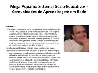 Mega-Aquário: Sistemas Sócio-Educativos - Comunidades de Aprendizagem em RedeNilton LessaCo-criador da Moleque de Ideias, um ambiente de aprendizagem onde, desde 1996, crianças e adolescentes desenvolvem seus próprios projetos, partindo dos seus desejos e ideias e escolhendo seu próprio itinerário formativo: o que desejam aprender, quando e com quem. No mesmo ambiente, de fazer-aprender,  as crianças convivem e interagem com adultos também eles envolvidos em projetos reais, como por exemplo, desenvolvimento de sistemas de precificação para o Grupo Pão de Açúcar,  e muitas outras ideias que surgiram e que agradaram ao grupo.Desde 1996 está envolvido em pesquisas e aplicações de tecnologias que empoderem os indivíduos em suas capacidades de expressão, reflexão e sociabilização. Sou membro de vários grupos que refletem sobre e estão construindo novos ambientes e práticas de aprendizagem mais adequadas a uma sociedade de indivíduos autônomos. E também desde então vem se envolvendo em projetos variados relacionados à engenharia de software, do desenvolvimento de prontuários médicos eletrônicos a sistemas de auto-gestão de processos de aprendizagem.