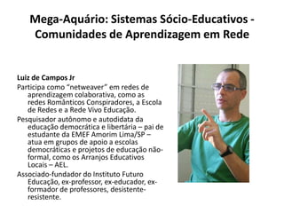 Mega-Aquário: Sistemas Sócio-Educativos - Comunidades de Aprendizagem em RedeLuiz de Campos JrParticipa como “netweaver” em redes de aprendizagem colaborativa, como as redes Românticos Conspiradores, a Escola de Redes e a Rede Vivo Educação.Pesquisador autônomo e autodidata da educação democrática e libertária – pai de estudante da EMEF Amorim Lima/SP – atua em grupos de apoio a escolas democráticas e projetos de educação não-formal, como os Arranjos Educativos Locais – AEL.Associado-fundador do Instituto Futuro Educação, ex-professor, ex-educador, ex-formador de professores, desistente-resistente.