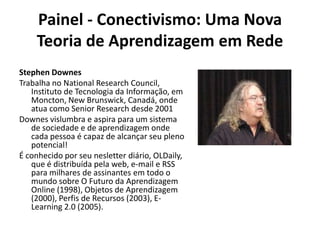 Painel - Conectivismo: Uma Nova Teoria de Aprendizagem em RedeStephen DownesTrabalha no NationalResearchCouncil, Instituto de Tecnologia da Informação, em Moncton, NewBrunswick, Canadá, onde atua como SeniorResearch desde 2001Downes vislumbra e aspira para um sistema de sociedade e de aprendizagem onde cada pessoa é capaz de alcançar seu pleno potencial!É conhecido por seu nesletter diário, OLDaily, que é distribuída pela web, e-mail e RSS para milhares de assinantes em todo o mundo sobre O Futuro da Aprendizagem Online (1998), Objetos de Aprendizagem (2000), Perfis de Recursos (2003), E-Learning 2.0 (2005).