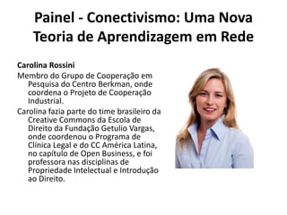 Painel - Conectivismo: Uma Nova Teoria de Aprendizagem em RedeCarolina RossiniMembro do Grupo de Cooperação em Pesquisa do Centro Berkman, onde coordena o Projeto de Cooperação Industrial.Carolina fazia parte do time brasileiro da CreativeCommons da Escola de Direito da Fundação Getulio Vargas, onde coordenou o Programa de Clínica Legal e do CC América Latina, no capítulo de Open Business, e foi professora nas disciplinas de Propriedade Intelectual e Introdução ao Direito.