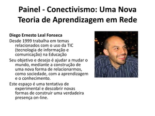 Painel - Conectivismo: Uma Nova Teoria de Aprendizagem em RedeDiego Ernesto Leal FonsecaDesde 1999 trabalha em temas relacionados com o uso da TIC (tecnologia de informação e comunicação) na EducaçãoSeu objetivo e desejo é ajudar a mudar o mundo, mediante a construção de uma nova forma de relacionarmos, como sociedade, com a aprendizagem e o conhecimento.Este espaço é uma tentativa de experimental e descobrir novas formas de construir uma verdadeira presença on-line.