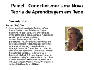 Painel - Conectivismo: Uma Nova Teoria de Aprendizagem em RedeComentarista:Barbara (Bee) Dieu Professora de inglês no Lycée Pasteur – Casa Santos Dumont, escola bilíngue franco-brasileira em São Paulo. Está online desde 1997, planejando, coordenando e moderando workshops em novas mídias e desenvolvimento profissional de professores.  Atualmente está envolvida em aprendizagem em redes, recursos e projetos educacionais abertos, literacia digital e educação informal. É  membro do conselho consultivo do New Media Consortium Horizon Project 2009 e 2010, coordenadora do BraztesolEduTech SIG e participa ativamente de várias associações, comunidades de prática e redes nacionais/internacionais, como REA, TESOL, Braztesol, Merlot, Práxis, Webheads in Action, Edublogosfera e FLNW .