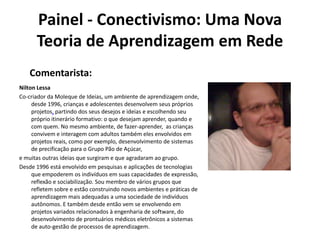 Painel - Conectivismo: Uma Nova Teoria de Aprendizagem em RedeComentarista:Nilton LessaCo-criador da Moleque de Ideias, um ambiente de aprendizagem onde, desde 1996, crianças e adolescentes desenvolvem seus próprios projetos, partindo dos seus desejos e ideias e escolhendo seu próprio itinerário formativo: o que desejam aprender, quando e com quem. No mesmo ambiente, de fazer-aprender,  as crianças convivem e interagem com adultos também eles envolvidos em projetos reais, como por exemplo, desenvolvimento de sistemas de precificação para o Grupo Pão de Açúcar,  e muitas outras ideias que surgiram e que agradaram ao grupo.Desde 1996 está envolvido em pesquisas e aplicações de tecnologias que empoderem os indivíduos em suas capacidades de expressão, reflexão e sociabilização. Sou membro de vários grupos que refletem sobre e estão construindo novos ambientes e práticas de aprendizagem mais adequadas a uma sociedade de indivíduos autônomos. E também desde então vem se envolvendo em projetos variados relacionados à engenharia de software, do desenvolvimento de prontuários médicos eletrônicos a sistemas de auto-gestão de processos de aprendizagem.