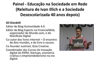 Painel - Educação na Sociedade em Rede (Releitura de Ivan Illich e a Sociedade Desescolarizada 40 anos depois)Gil GiardelliEditor do Blog Humanidade 4.0.Editor do Blog Experts na FinancialWeb, organizador do Mundo.com, e do Manifesto DigitalCo-autor dos livros Internet – O encontro de dois mundos, e do livro e-causos.Co-founder Justmail, Gaia Creative.Coordenador dos Cursos de Inovação digital da ESPM, Startups, economia criativa e empreendedorismo na era digital.