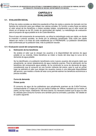 INSTALACION DE LOS SERVICIOS DE AGUA POTABLE Y SANEAMIENTO BÁSICO DE LA LOCALIDAD DE PAMPAN, DISTRITO
DE PARIACOTO, PROVINCIA DE ANCASH, DEPARTAMENTO DE ANCASH.
FIRMA CONSULTORA CONSORCIO GRUPO YHOJECRI SAC
CCAAPPIITTUULLOO VV
EEVVAALLUUAACCIIOONN
5.1. EVALUACIÓN SOCIAL
El flujo de costos sociales se determina ajustando el flujo de costos a precios de mercado con los
factores de corrección para que reflejen sus valores sociales. En función a estos flujos se estima
el valor actual de los beneficios o costos sociales totales, considerando que el valor social del
dinero en el tiempo es de 9% (costo de oportunidad del capital). La metodología de evaluación
para el proyecto de agua potable es la de Costo-Beneficio.
Para el caso del componente de saneamiento, se utiliza la metodología costo per cápita, en donde
la inversión a precios sociales, se divide por la población beneficiada. Este costo per cápita
deberá ser menor a la línea de corte establecida por el PRONASAR. La población beneficiaria
está conformada por la población total, más la población escolar.
5.1.1 Evaluación social del componente agua
a. Estimación de los beneficios
Se analiza el valor que le otorgan los usuarios a la disponibilidad del servicio de agua
potable en su vivienda. Estos beneficios se miden a través del área bajo la curva de la
demanda de agua potable.
Se ha identificado a la población beneficiaria como nuevos usuarios del proyecto dado que
actualmente, se vienen abasteciendo de agua mediante acarreo. Para la estimación de los
beneficios del componente agua potable, se ha construido la curva de demanda de agua,
considerando que el consumo es una función indirecta del precio, para lo cual en primer
lugar se estimará el valor que otorgan los usuarios nuevos a una adecuada disponibilidad
del servicio, que medido a través de esta curva permite estimar los beneficios económicos a
precios sociales.
Curva de demanda
Primer punto
El consumo de agua de los pobladores que actualmente acarrean es de 5.40m3
/viv/mes,
correspondiente a 5 viajes por día con hasta 6 baldes de 18litros, realizado por la madre, el
padre y el hijo mayor, totalizando 180 litros diarios. Es necesario aclarar que el agua no sólo
es utilizada para consumo humano sino también para los animales y parcelas. Ver detalle en
el cuadro siguiente:
 