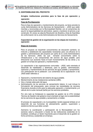 INSTALACION DE LOS SERVICIOS DE AGUA POTABLE Y SANEAMIENTO BÁSICO DE LA LOCALIDAD
DE PAMPAN, DISTRITO DE PARIACOTO, PROVINCIA DE HUARAZ, DEPARTAMENTO DE ANCASH
FIRMA CONSULTORA CONSORCIO GRUPO YHOJECRI SAC
H. SOSTENIBILIDAD DEL PROYECTO
Arreglos instituciones previstos para la fase de pre operación y
operación
Fase de Pre-Operación
Para la fase de operación y mantenimiento del proyecto, se tiene previsto la
Junta Administradora de los Servicios de Saneamiento – JASS que están
inscritas y reconocidas por la Municipalidad Distrital, con el compromiso de
asumir la responsabilidad de administrar, operar y mantener el servicio a ser
construido. En anexo se adjunta Resolución de Alcaldía y Acta de Asamblea
de conformación de la Junta Administradora de Servicios de Saneamiento.
Capacidad de gestión de la organización en las etapas de inversión y
operación
Etapa de Inversión:
Para el proyecto se impartirán conocimientos de educación sanitaria, se
instruirá y establecerá las capacidades necesarias para una eficacia en la
gestión y administración del proyecto por parte de la Junta Administradora
de los Servicios- JASS, las que tomarán conocimiento sobre la
infraestructura y los componentes del servicio de agua potable, para
direccionar sus acciones hacia el buen funcionamiento de las obras y su
gestión en la fase de operación y mantenimiento.
La capacitación a las organizaciones comunales - JASS, está orientada al
desarrollo de habilidades y destrezas, para la gestión, administración,
operación y mantenimiento de los servicios de agua potable y saneamiento,
con participación de la población. Los contenidos de la capacitación a las
JASS están referidos a:
 Operación y mantenimiento del sistema de agua potable.
 Mantenimiento de las instalaciones sanitarias (UBS).
 Uso y manejo adecuado del agua.
 Administración de los servicios de saneamiento básico, lo cual incluye la
formulación del presupuesto, para conocer las necesidades de recursos
financieros durante el año para la adecuada operación y mantenimiento y el
cálculo de la cuota mensual (tarifa) por los servicios prestados.
Por otro lado se fortalecerá la capacidad de gestión de la UTG (Unidad
Técnica de Gestión) del gobierno local orientado al logro de la sostenibilidad
de los servicios de agua potable y saneamiento a instalar.
El proceso de capacitación a la municipalidad, tendrá especial énfasis en el
desarrollo de sus funciones de planeamiento, gestión, supervisión y
asistencia técnica que debe cumplir.
Asimismo la coordinación y participación de la Municipalidad con los
sectores salud y educación a través de las instituciones existentes en la
localidad, constituye un factor importante para el desarrollo de la gestión en
forma armónica y sostenible en el tiempo.
 