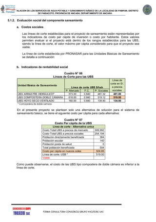 INSTALACION DE LOS SERVICIOS DE AGUA POTABLE Y SANEAMIENTO BÁSICO DE LA LOCALIDAD DE PAMPAN, DISTRITO
DE PARIACOTO, PROVINCIA DE ANCASH, DEPARTAMENTO DE ANCASH.
FIRMA CONSULTORA CONSORCIO GRUPO YHOJECRI SAC
5.1.2. Evaluación social del componente saneamiento
a. Costos sociales
Las líneas de corte establecidas para el proyecto de saneamiento están representadas por
los indicadores de costo per cápita de inversión o costo por habitante. Estos valores
permiten evaluar si el proyecto está dentro de los rangos establecidos para las UBS,
siendo la línea de corte, el valor máximo per cápita considerado para que el proyecto sea
viable.
La línea de corte establecida por PRONASAR para las Unidades Básicas de Saneamiento
se detalla a continuación:
b. Indicadores de rentabilidad social
Cuadro N° 86
Líneas de Corte para las UBS
En el presente proyecto se plantean solo una alternativa de solución para el sistema de
saneamiento básico, se tiene el siguiente costo per cápita para cada alternativa:
Cuadro N° 87
Costo Per cápita de la UBS
Línea de corte - Alternativa unica
Costo Total UBS a precios de mercado 309,992
Costo Total UBS a precios sociales 254,194
Población directamente beneficiada 364
Población escolar 140
Población posta de salud 0
Total población beneficiada 504
Costo per cápita en nuevos soles 504.85
Línea de corte: USB * 519.00
Viable
Como puede observarse, el costo de las UBS tipo compostera de doble cámara es inferior a la
línea de corte.
P. Mercado F.C. P. Sociales
UBS ARRASTRE HIDRAULICO* 573.00 0.840 481.32 481.00
UBS COMPOSTERA DOBLE CAMARA 618.00 0.840 519.12 519.00
UBS HOYO SECO VENTILADO 160.00 0.840 134.40 134.00
* Compostera de doble camara 3.20
Línea de
corte en S/.
a precios
sociales
Unidad Básica de Saneamiento
Línea de corte UBS $/hab
 