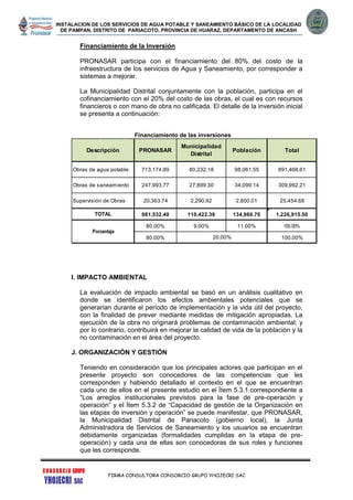 INSTALACION DE LOS SERVICIOS DE AGUA POTABLE Y SANEAMIENTO BÁSICO DE LA LOCALIDAD
DE PAMPAN, DISTRITO DE PARIACOTO, PROVINCIA DE HUARAZ, DEPARTAMENTO DE ANCASH
FIRMA CONSULTORA CONSORCIO GRUPO YHOJECRI SAC
Financiamiento de la Inversión
PRONASAR participa con el financiamiento del 80% del costo de la
infraestructura de los servicios de Agua y Saneamiento, por corresponder a
sistemas a mejorar.
La Municipalidad Distrital conjuntamente con la población, participa en el
cofinanciamiento con el 20% del costo de las obras, el cual es con recursos
financieros o con mano de obra no calificada. El detalle de la inversión inicial
se presenta a continuación:
Financiamiento de las inversiones
I. IMPACTO AMBIENTAL
La evaluación de impacto ambiental se basó en un análisis cualitativo en
donde se identificaron los efectos ambientales potenciales que se
generarían durante el período de implementación y la vida útil del proyecto,
con la finalidad de prever mediante medidas de mitigación apropiadas. La
ejecución de la obra no originará problemas de contaminación ambiental; y
por lo contrario, contribuirá en mejorar la calidad de vida de la población y la
no contaminación en el área del proyecto.
J. ORGANIZACIÓN Y GESTIÓN
Teniendo en consideración que los principales actores que participan en el
presente proyecto son conocedores de las competencias que les
corresponden y habiendo detallado el contexto en el que se encuentran
cada uno de ellos en el presente estudio en el Ítem 5.3.1.correspondiente a
“Los arreglos institucionales previstos para la fase de pre-operación y
operación” y el Ítem 5.3.2 de “Capacidad de gestión de la Organización en
las etapas de inversión y operación” se puede manifestar, que PRONASAR,
la Municipalidad Distrital de Pariacoto (gobierno local), la Junta
Administradora de Servicios de Saneamiento y los usuarios se encuentran
debidamente organizadas (formalidades cumplidas en la etapa de pre-
operación) y cada una de ellas son conocedoras de sus roles y funciones
que les corresponde.
713,174.89 80,232.18 98,061.55 891,468.61
247,993.77 27,899.30 34,099.14 309,992.21
20,363.74 2,290.92 2,800.01 25,454.68
981,532.40 110,422.39 134,960.70 1,226,915.50
80.00% 9.00% 11.00% 100.00%
80.00% 100.00%
Supervisión de Obras
20.00%
Porcentaje
TOTAL
TotalPoblación
Obras de agua potable
Obras de saneamiento
Descripción PRONASAR
Municipalidad
Distrital
 