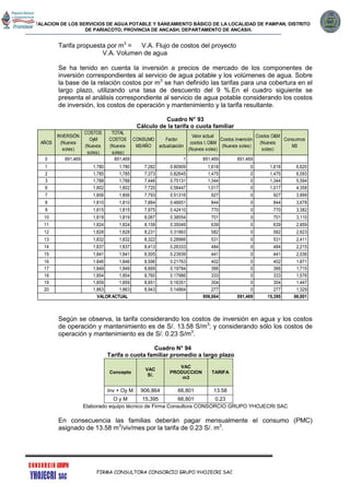 INSTALACION DE LOS SERVICIOS DE AGUA POTABLE Y SANEAMIENTO BÁSICO DE LA LOCALIDAD DE PAMPAN, DISTRITO
DE PARIACOTO, PROVINCIA DE ANCASH, DEPARTAMENTO DE ANCASH.
FIRMA CONSULTORA CONSORCIO GRUPO YHOJECRI SAC
Tarifa propuesta por m3
= V.A. Flujo de costos del proyecto
V.A. Volumen de agua
Se ha tenido en cuenta la inversión a precios de mercado de los componentes de
inversión correspondientes al servicio de agua potable y los volúmenes de agua. Sobre
la base de la relación costos por m3
se han definido las tarifas para una cobertura en el
largo plazo, utilizando una tasa de descuento del 9 %.En el cuadro siguiente se
presenta el análisis correspondiente al servicio de agua potable considerando los costos
de inversión, los costos de operación y mantenimiento y la tarifa resultante.
Cuadro N° 93
Cálculo de la tarifa o cuota familiar
Según se observa, la tarifa considerando los costos de inversión en agua y los costos
de operación y mantenimiento es de S/. 13.58 S/m3
; y considerando sólo los costos de
operación y mantenimiento es de S/. 0.23 S/m3
.
Cuadro N° 94
Tarifa o cuota familiar promedio a largo plazo
Concepto
VAC
S/.
VAC
PRODUCCION
m3
TARIFA
Inv + Oy M 906,864 66,801 13.58
O y M 15,395 66,801 0.23
Elaborado equipo técnico de Firma Consultora CONSORCIO GRUPO YHOJECRI SAC
En consecuencia las familias deberán pagar mensualmente el consumo (PMC)
asignado de 13.58 m3
/viv/mes por la tarifa de 0.23 S/. m3
.
AÑOS
INVERSIÓN
(Nuevos
soles)
COSTOS
OyM
(Nuevos
soles)
TOTAL
COSTOS
(Nuevos
soles)
CONSUMO
M3/AÑO
Factor
actualización
Valor actual
costos I, O&M
(Nuevos soles)
Costos inversión
(Nuevos soles)
Costos O&M
(Nuevos
soles)
Consumos
M3
0 891,469 891,469 1 891,469 891,469
1 1,780 1,780 7,282 0.90909 1,618 0 1,618 6,620
2 1,785 1,785 7,373 0.82645 1,475 0 1,475 6,093
3 1,788 1,788 7,446 0.75131 1,344 0 1,344 5,594
6 1,802 1,802 7,720 0.56447 1,017 0 1,017 4,358
7 1,806 1,806 7,793 0.51316 927 0 927 3,999
8 1,810 1,810 7,884 0.46651 844 0 844 3,678
9 1,815 1,815 7,975 0.42410 770 0 770 3,382
10 1,819 1,819 8,067 0.38554 701 0 701 3,110
11 1,824 1,824 8,158 0.35049 639 0 639 2,859
12 1,828 1,828 8,231 0.31863 582 0 582 2,623
13 1,832 1,832 8,322 0.28966 531 0 531 2,411
14 1,837 1,837 8,413 0.26333 484 0 484 2,215
15 1,841 1,841 8,505 0.23939 441 0 441 2,036
16 1,846 1,846 8,596 0.21763 402 0 402 1,871
17 1,849 1,849 8,669 0.19784 366 0 366 1,715
18 1,854 1,854 8,760 0.17986 333 0 333 1,576
19 1,859 1,859 8,851 0.16351 304 0 304 1,447
20 1,863 1,863 8,943 0.14864 277 0 277 1,329
906,864 891,469 15,395 66,801VALOR ACTUAL
 