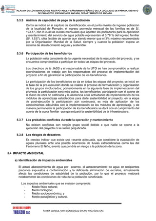 INSTALACION DE LOS SERVICIOS DE AGUA POTABLE Y SANEAMIENTO BÁSICO DE LA LOCALIDAD DE PAMPAN, DISTRITO
DE PARIACOTO, PROVINCIA DE ANCASH, DEPARTAMENTO DE ANCASH.
FIRMA CONSULTORA CONSORCIO GRUPO YHOJECRI SAC
5.3.5 Análisis de capacidad de pago de la población
Como se indicó en el capítulo de identificación, en el punto niveles de ingreso población
de la localidad de Pampán, el ingreso promedio mensual de las familias es de S/.
193.17, con lo cual las cuotas mensuales que aportan los pobladores para la operación
y mantenimiento del servicio de agua potable representan el 0.79 % del ingreso familiar
(S/. 1.537), cifra factible de aportar aun siendo menor que el 3% máximo recomendado
por la Organización Mundial de la Salud, siempre y cuando la población espera un
sistema de abastecimiento seguro y sostenible.
5.3.6 Participación de los beneficiarios
La población está consciente de la urgente necesidad de la ejecución del proyecto, y se
encuentra comprometida a participar en todas las etapas del proyecto.
Los directivos de la JASS y el responsable de la UTG se han comprometido a realizar
coordinaciones de trabajo con los responsables del proceso de implementación del
proyecto a fin de garantizar la participación de los beneficiarios.
La participación de los beneficiarios se da en todas las etapas del proyecto; se inició en
la fase de la pre-ejecución donde se realizó el proceso de formalización y organización
de los grupos involucrados; posteriormente en la siguiente fase de implementación del
proyecto la participación será más activa, los beneficiarios participarán con el aporte de
la mano de obra no calificada y la asistencia a las actividades de implementación de los
módulos de aprendizaje establecidos para darle sostenibilidad al proyecto; en la etapa
de post-ejecución la participación aún continuará, es más de aplicación de los
conocimientos adquiridos con la implementación de los módulos de aprendizaje, y de
manera permanente la participación de los beneficiarios se dará con el cumplimiento del
aporte de la cuota familiar que garantizará la sostenibilidad de la infraestructura.
5.3.7 Los probables conflictos durante la operación y mantenimiento
No existen conflictos con ningún grupo social debido a que nadie se opone a la
ejecución del proyecto ni se siente perjudicado.
5.3.8 Los riesgos de desastres
Es preciso indicar que existe una rasante adecuada, que considere la evacuación de
aguas pluviales ante una posible ocurrencia de lluvias extraordinarias como las del
Fenómeno El Niño, evento que pondría en riesgo a la población de la zona.
5.4 IMPACTO AMBIENTAL
a) Identificación de impactos ambientales
El actual abastecimiento de agua por acarreo, el almacenamiento de agua en recipientes
precarios expuestos a contaminación y la deficiente eliminación de excretas, actualmente
afecta las condiciones de salubridad de la población, por lo que el proyecto mejorará
notablemente las condiciones de vida de la población beneficiada.
Los aspectos ambientales que se evalúan comprende:
- Medio físico natural;
- Medio biológico;
- Medio socioeconómico; y
- Medio paisajístico y cultural.
 