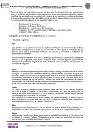 INSTALACION DE LOS SERVICIOS DE AGUA POTABLE Y SANEAMIENTO BÁSICO DE LA LOCALIDAD DE PAMPAN, DISTRITO
DE PARIACOTO, PROVINCIA DE ANCASH, DEPARTAMENTO DE ANCASH.
FIRMA CONSULTORA CONSORCIO GRUPO YHOJECRI SAC
Para identificar los potenciales impactos del proyecto de abastecimiento de agua potable
sobre el ambiente, es necesario realizar la selección de componentes interactuantes, es decir
identificar los principales componentes del proyecto y los aspectos o medios ambientales
anteriormente enunciados. Las actividades del proyecto de agua potable y saneamiento de
mayor trascendencia respecto de los impactos negativos son:
- Construcción de captación.
- Instalación de línea de distribución.
- Construcción y mejoramiento de reservorios.
- Instalación de redes y conexiones domiciliarias de agua y lavaderos.
- Instalación de las letrinas.
b) Impactos ambientales durante la etapa de construcción
- Impactos negativos
Aire
Los efectos en la calidad del aire se podrían manifestar por la emisión de material
particulado, principalmente durante los movimientos de tierra para la instalación de las
tuberías en la red de distribución, instalación de válvulas y accesorios, e instalación de
conexiones domiciliarias.
Considerando la dimensión de la obra, y dado que las emisiones se producirán en espacios
abiertos y, por lo general, cerca de las viviendas, estas causaran impactos y perturbación
ambiental de moderada magnitud, en forma temporal y con posibilidad de aplicación de
medidas de mitigación.
Agua
El impacto en este componente ambiental está referido al riesgo de alteración de la calidad
del agua, por incorporación de material extraño y contaminado en las fuentes de agua o en
el mismo sistema de distribución de agua potable. Respecto al impacto en el componente de
saneamiento está referido al riesgo de alteración de la calidad de los cursos de agua, por el
vertimiento temporal de aguas servidas, durante las obras de construcción de nuevas
instalaciones. Se estima que los efectos serian de moderada magnitud, de carácter temporal
y con posibilidad de aplicación de medidas de mitigación.
Suelo
La calidad de este componente ambiental podría verse afectada por los posibles derrames
de grasa y aceite por operación de equipos y maquinaria, así como, la acumulación de
material excavado y por la disposición inadecuada de los residuos sólidos que se generen
durante el proceso constructivo de las obras.
De producirse dichos derrames y acumulaciones de material excavado, se estima que sus
efectos serán solo puntuales y de baja magnitud y temporales. Además, este impacto tiene
alta posibilidad de aplicación de medidas de mitigación.
Flora
Especialmente en la construcción de las letrinas se puede afectar áreas naturales con
forestación. Las áreas son pequeñas pero el efecto es permanente y es posible mitigarlo.
Fauna
Igualmente en construcción de las obras, existe una posibilidad de afectar en forma temporal
el hábitat de especies nativas. Afortunadamente las áreas son pequeñas, el efecto es
permanente pero es posible su mitigación natural.
 