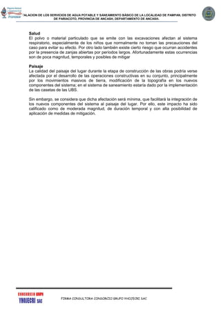 INSTALACION DE LOS SERVICIOS DE AGUA POTABLE Y SANEAMIENTO BÁSICO DE LA LOCALIDAD DE PAMPAN, DISTRITO
DE PARIACOTO, PROVINCIA DE ANCASH, DEPARTAMENTO DE ANCASH.
FIRMA CONSULTORA CONSORCIO GRUPO YHOJECRI SAC
Salud
El polvo o material particulado que se emite con las excavaciones afectan al sistema
respiratorio, especialmente de los niños que normalmente no toman las precauciones del
caso para evitar su efecto. Por otro lado también existe cierto riesgo que ocurran accidentes
por la presencia de zanjas abiertas por períodos largos. Afortunadamente estas ocurrencias
son de poca magnitud, temporales y posibles de mitigar
Paisaje
La calidad del paisaje del lugar durante la etapa de construcción de las obras podría verse
afectada por el desarrollo de las operaciones constructivas en su conjunto, principalmente
por los movimientos masivos de tierra, modificación de la topografía en los nuevos
componentes del sistema; en el sistema de saneamiento estaría dado por la implementación
de las casetas de las UBS.
Sin embargo, se considera que dicha afectación será mínima, que facilitará la integración de
los nuevos componentes del sistema al paisaje del lugar. Por ello, este impacto ha sido
calificado como de moderada magnitud, de duración temporal y con alta posibilidad de
aplicación de medidas de mitigación.
 