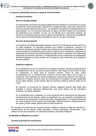 INSTALACION DE LOS SERVICIOS DE AGUA POTABLE Y SANEAMIENTO BÁSICO DE LA LOCALIDAD DE PAMPAN, DISTRITO
DE PARIACOTO, PROVINCIA DE ANCASH, DEPARTAMENTO DE ANCASH.
FIRMA CONSULTORA CONSORCIO GRUPO YHOJECRI SAC
c) Impactos ambientales durante la etapa de funcionamiento
- Impactos positivos
Servicio de agua potable
El mejoramiento del sistema de agua potable permitirá abastecer con el servicio a zonas
actualmente menos favorecidas, mejorando la calidad del agua consumida; además de
favorecer la total cobertura del servicio. La instalación del servicio de abastecimiento de
agua potable, con un suministro adecuado de agua, permitirá mejorar las condiciones
de salubridad en la localidad, lo cual, con los efectos de la educación sanitaria, se
traducirá en beneficios para la salud e higiene de la población, reduciendo la posibilidad
de ocurrencia de enfermedades asociadas al consumo de agua y alimentos.
Servicio de Saneamiento
La instalación de UBSs planteadas ayudará a disminuir los efectos de contaminación en
el medio ambiente. La educación sanitaria que recibirá la población, sumado a la
instalación de letrinas, permitirá mejorar las condiciones de salubridad en la localidad, lo
cual se traducirá en beneficios para la salud e higiene de los pobladores, reduciendo la
posibilidad de ocurrencia de enfermedades de origen hídrico asociadas a la inadecuada
disposición de excretas. Asimismo, el mejoramiento de las condiciones de saneamiento
ejercerá finalmente un efecto positivo en la calidad de vida y bienestar de la población
de esta localidad.
- Impactos negativos
En la posibilidad que no se resuelvan los aspectos de gestión operativa especialmente
el fortalecimiento de los recursos humanos existe un alto riesgo de suministrar el agua
en condiciones no aptas para el consumo humano. Como se sabe, malos
procedimientos en el mantenimiento correctivo de las redes hacen que el agua se
contamine, hacen también que existan aniegos por roturas en las tuberías. Si el agua se
contamina el impacto sobre la salud de las personas es inmediato. El agua estancada
en las calles también puede originar algunos impactos negativos sobre la salud de los
niños.
En resumen, la ocurrencia de impactos directos negativos durante esta etapa está
asociada a causas operativas básicamente, pero estos efectos son de naturaleza
temporal y de rápida mitigación.
En la posibilidad que la población no tome conciencia de la importancia del adecuado
mantenimiento de las letrinas, existe la probabilidad de una operación inapropiada de
las cámaras de compostaje, ocasionando olores desagradables. Un manejo inadecuado
por mala operación de la cámara de compostaje, atentará contra la contaminación de
los suelos y áreas verdes, deteriorando el medio ambiente.
En resumen, la ocurrencia de impactos directos negativos durante la etapa de operación y
mantenimiento de las letrinas, están asociados a causas operativas, básicamente, y sus
efectos son de poca magnitud, de naturaleza temporal y de rápida mitigación.
d) Medidas de Mitigación y control
Durante el período de construcción
 