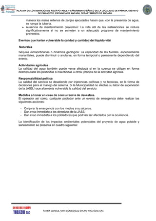 INSTALACION DE LOS SERVICIOS DE AGUA POTABLE Y SANEAMIENTO BÁSICO DE LA LOCALIDAD DE PAMPAN, DISTRITO
DE PARIACOTO, PROVINCIA DE ANCASH, DEPARTAMENTO DE ANCASH.
FIRMA CONSULTORA CONSORCIO GRUPO YHOJECRI SAC
manera los malos rellenos de zanjas ejecutadas hacen que, con la presencia de agua,
se rompa la tubería.
 Ausencia de mantenimiento preventivo: La vida útil de las instalaciones se reduce
significativamente si no se someten a un adecuado programa de mantenimiento
preventivo.
Eventos que harían vulnerable la calidad y cantidad del líquido vital
Naturales
Sequías extraordinarias o dinámica geológica: La capacidad de las fuentes, especialmente
manantiales, puede disminuir o anularse, en forma temporal o permanente dependiendo del
evento.
Actividades agrícolas
La calidad del agua también puede verse afectada si en la cuenca se utilizan en forma
desmesurada los pesticidas o insecticidas u otros, propios de la actividad agrícola.
Responsabilidad política
La calidad del servicio se desatiende por injerencias políticas y no técnicas, en la forma de
decisiones para el manejo del sistema. Si la Municipalidad no efectúa su labor de supervisión
de la JASS, hace altamente vulnerable la calidad del servicio.
Medidas a tomar en caso de concurrencia de desastres.
El operador así como, cualquier poblador ante un evento de emergencia debe realizar las
siguientes acciones:
- Conjurar la emergencia con los medios a su alcance.
- Dar aviso inmediato a los directivos de la JASS.
- Dar aviso inmediato a los pobladores que podrían ser afectados por la ocurrencia.
La identificación de los impactos ambientales potenciales del proyecto de agua potable y
saneamiento se presenta en cuadro siguiente:
 