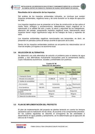 INSTALACION DE LOS SERVICIOS DE AGUA POTABLE Y SANEAMIENTO BÁSICO DE LA LOCALIDAD
DE PAMPAN, DISTRITO DE PARIACOTO, PROVINCIA DE HUARAZ, DEPARTAMENTO DE ANCASH.
FIRMA CONSULTORA CONSORCIO GRUPO YHOJECRI SAC
Resultados de la valoración de los impactos:
Del análisis de los impactos ambientales indicados, se concluye que existen
impactos ambientales, negativos leves y de corta duración en la etapa de ejecución
de obra.
Los impactos negativos que se presentan en la fase de construcción se dan sobre el
medio físico, biológico y socioeconómico, detectándose mayor magnitud en lo
relacionado a la calidad del aire y suelo, la salud y seguridad de los trabajadores,
alteración del paisaje, presentando impactos negativos leves, básicamente estos
impactos tienen mayor significancia luego de los trabajos de trazo y replanteo de
obra.
Los impactos ambientales negativos mencionados son temporales, es decir, se
presentan en periodos cortos de tiempo durante la ejecución de la obra.
Dentro de los impactos ambientales positivos se encuentra los relacionados con el
nivel de empleo y el ingreso a la economía local.
5.4 SELECCIÓN DE ALTERNATIVA
Se determinó una sola alternativa de solución al problema para el sistema de agua
potable, y dos alternativas mutuamente excluyentes para el saneamiento básico,
cuyos indicadores económicos, sociales y ambientales son positivos.
Cuadro N° 96
Selección de alternativa
Detalle
Alternativa
Única unica
Límite
máximo
VAN (S/.) TIR (%)
Costo Efectividad
x poblador
1. Evaluación Social
- Indicador de evaluación 31,888.28 9.71% S/. 504.85
2. Análisis de sensibilidad
- A la inversión 9.63% Incremento
-
19.16%
Disminución
- A los beneficios 108.50% Incremento
-
23.70%
Disminución
3. Sostenibilidad del
proyecto
Asegurada Asegurada
4. Impacto ambiental Ninguno Ninguno
5. Selección de alternativas Única Única
5.5 PLAN DE IMPLEMENTACIÓN DEL PROYECTO
El plan de implementación del proyecto se plantea teniendo en cuenta los tiempos
necesarios para la realización de las obras, de acuerdo a los componentes previstos.
En los cuadros siguientes se describe el cronograma de las actividades a
desarrollarse en agua potable y saneamiento, se he determinado que la ejecución de
obra es de 4 meses.
 