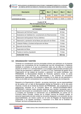 INSTALACION DE LOS SERVICIOS DE AGUA POTABLE Y SANEAMIENTO BÁSICO DE LA LOCALIDAD
DE PAMPAN, DISTRITO DE PARIACOTO, PROVINCIA DE HUARAZ, DEPARTAMENTO DE ANCASH.
FIRMA CONSULTORA CONSORCIO GRUPO YHOJECRI SAC
Descripción
Unidad
de
medida
Mes 1 Mes 2 Mes 3 Mes 4
COMPARTIMIENTO 25.00% 25.00% 25.00% 25.00%
SUPERVISIÓN DE OBRAS
Glb
25.00% 25.00% 25.00% 25.00%
Cuadro N° 99
Plan de Implementación del Proyecto
Actividades y Plazos
I ACTIVIDADES PLAZOS
1 Elaboración del Perfil del Proyecto 60 días
2 Declaratoria de Viabilidad (Inc. Levantamiento de Observaciones) 10 días
3 Elaboración del Expediente Técnico Definitivo 30 días
4 Elaboración y aprobación de las Bases para ejecución de Obras 10 días
5 Licitación Pública y Contrato de Ejecución de Obras 15 días
6 Ejecución de las Obras 120 días
7 Supervisión de Obras 120 días
8 Puesta en marcha y liquidación 15 días
DURACIÓN TOTAL 260 días
5.6 ORGANIZACIÓN Y GESTIÓN
Teniendo en consideración que los principales actores que participan en el presente
proyecto son conocedores de las competencias que les corresponden y habiendo
detallado el contexto en el que se encuentran cada uno de ellos en el presente
estudio en el Ítem 5.3.1.correspondiente a “Los arreglos institucionales previstos para
la fase de pre-operación y operación” y el Ítem 5.3.2 de “Capacidad de gestión de la
Organización en las etapas de inversión y operación” se puede manifestar, que
PRONASAR, la Municipalidad Distrital de Pariacoto (gobierno local), la Junta
Administradora de Servicios de Saneamiento y los usuarios se encuentran
debidamente organizadas (formalidades cumplidas en la etapa de pre-operación) y
cada una de ellas son conocedoras de sus roles y funciones que les corresponde.
Respecto a la Organización y Gestión : es preciso mencionar que es responsabilidad
de las partes; por un lado la Municipalidad distrital de Pariacoto y de la otra parte
Vivienda a través de la Unidad de Gestión del PRONASAR, dar cumplimiento a las
obligaciones previstas en el Convenio Marco N° 029-2012/VIVIENDA-VMCS-
PRONASAR y efectuar todas aquellas gestiones que resulten necesarias para la
ejecución del proyecto en consideración a ello la Municipalidad distrital de Pariacoto
a cumplido con formalizar su intervención con el PRONASAR, se cuenta con el
Convenio Marco Firmado, cuenta con la Unidad Técnica de Gestión creada, el
personal responsable de esta unidad se encuentra designado y es conocedor de sus
responsabilidades, así mismo cuenta con el Libro de Registro de Organizaciones
Organizado y ha logrado formalizar y reconocer a la JASS de la localidad de
Pampan, tal como corresponde por ley.
 