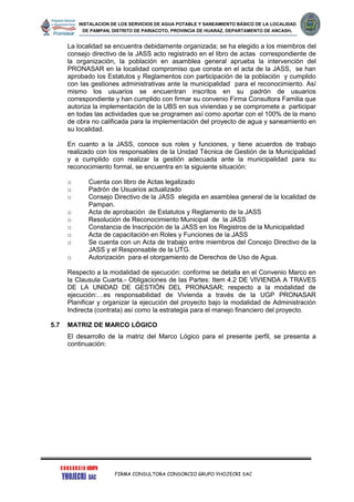 INSTALACION DE LOS SERVICIOS DE AGUA POTABLE Y SANEAMIENTO BÁSICO DE LA LOCALIDAD
DE PAMPAN, DISTRITO DE PARIACOTO, PROVINCIA DE HUARAZ, DEPARTAMENTO DE ANCASH.
FIRMA CONSULTORA CONSORCIO GRUPO YHOJECRI SAC
La localidad se encuentra debidamente organizada; se ha elegido a los miembros del
consejo directivo de la JASS acto registrado en el libro de actas correspondiente de
la organización, la población en asamblea general aprueba la intervención del
PRONASAR en la localidad compromiso que consta en el acta de la JASS, se han
aprobado los Estatutos y Reglamentos con participación de la población y cumplido
con las gestiones administrativas ante la municipalidad para el reconocimiento. Así
mismo los usuarios se encuentran inscritos en su padrón de usuarios
correspondiente y han cumplido con firmar su convenio Firma Consultora Familia que
autoriza la implementación de la UBS en sus viviendas y se compromete a participar
en todas las actividades que se programen así como aportar con el 100% de la mano
de obra no calificada para la implementación del proyecto de agua y saneamiento en
su localidad.
En cuanto a la JASS, conoce sus roles y funciones, y tiene acuerdos de trabajo
realizado con los responsables de la Unidad Técnica de Gestión de la Municipalidad
y a cumplido con realizar la gestión adecuada ante la municipalidad para su
reconocimiento formal, se encuentra en la siguiente situación:
o Cuenta con libro de Actas legalizado
o Padrón de Usuarios actualizado
o Consejo Directivo de la JASS elegida en asamblea general de la localidad de
Pampan.
o Acta de aprobación de Estatutos y Reglamento de la JASS
o Resolución de Reconocimiento Municipal de la JASS
o Constancia de Inscripción de la JASS en los Registros de la Municipalidad
o Acta de capacitación en Roles y Funciones de la JASS
o Se cuenta con un Acta de trabajo entre miembros del Concejo Directivo de la
JASS y el Responsable de la UTG.
o Autorización para el otorgamiento de Derechos de Uso de Agua.
Respecto a la modalidad de ejecución: conforme se detalla en el Convenio Marco en
la Clausula Cuarta.- Obligaciones de las Partes: Item 4.2 DE VIVIENDA A TRAVES
DE LA UNIDAD DE GESTIÓN DEL PRONASAR; respecto a la modalidad de
ejecución:…es responsabilidad de Vivienda a través de la UGP PRONASAR
Planificar y organizar la ejecución del proyecto bajo la modalidad de Administración
Indirecta (contrata) así como la estrategia para el manejo financiero del proyecto.
5.7 MATRIZ DE MARCO LÓGICO
El desarrollo de la matriz del Marco Lógico para el presente perfil, se presenta a
continuación:
 