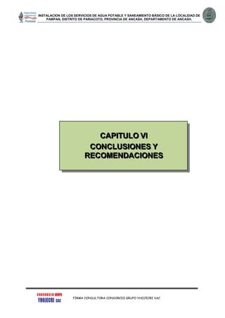 INSTALACION DE LOS SERVICIOS DE AGUA POTABLE Y SANEAMIENTO BÁSICO DE LA LOCALIDAD DE
PAMPAN, DISTRITO DE PARIACOTO, PROVINCIA DE ANCASH, DEPARTAMENTO DE ANCASH.
FIRMA CONSULTORA CONSORCIO GRUPO YHOJECRI SAC
CCCAAAPPPIIITTTUUULLLOOO VVVIII
CCCOOONNNCCCLLLUUUSSSIIIOOONNNEEESSS YYY
RRREEECCCOOOMMMEEENNNDDDAAACCCIIIOOONNNEEESSS
 