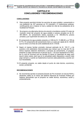 INSTALACION DE LOS SERVICIOS DE AGUA POTABLE Y SANEAMIENTO BÁSICO DE LA LOCALIDAD DE
PAMPAN, DISTRITO DE PARIACOTO, PROVINCIA DE ANCASH, DEPARTAMENTO DE ANCASH.
FIRMA CONSULTORA CONSORCIO GRUPO YHOJECRI SAC
CCAAPPIITTUULLOO VVII
CCOONNCCLLUUSSIIOONNEESS YY RREECCOOMMEENNDDAACCIIOONNEESS
CONCLUSIONES
6. Este proyecto permitirá brindar los servicios de agua potable y saneamiento a
una población de 337 personas en 76 viviendas y 2 instituciones públicas,
contribuyendo así a mejorar el nivel y calidad de vida de los pobladores de la
localidad de Pampán.
7. Se propone una alternativa técnica de solución al problema central. El costo de
inversión inicial del proyecto de agua potable a precios privados es de S/.
891,468.61, de saneamiento básico asciende a S/. 309,992.21a precios
privados y por supervisión de obras a S/. 25,454.68
8. El componente de agua potable presenta un VAN de S/. 31,888.28 y un TIR de
9.71%. El componente del saneamiento tiene un costo per cápita de S/. 504.85
que es menor a la línea de corte establecida de S/. 519.00.
9. Según el ingreso familiar promedio mensual estimado de S/. 193.17, y de
acuerdo a los estándares internacionales que indican que no más del 3% de
dichos ingresos deberían destinarse a servicios de saneamiento, el proyecto
presenta un pago mensual por el servicio de S/. 1.53 (que representa el 0.79%),
por lo cual se concluye que las familias SÍ tienen la capacidad de pago para
asumir estos costos, pero que en la actualidad están dispuestos a asumir este
pago siempre y cuando se implemente el servicio adecuadamente y acorde con
sus necesidades.
10. El presente proyecto, es viable desde el punto de vista técnico, económico,
social y ambiental.
RECOMENDACIONES
2. Se recomienda aprobar el presente Estudio de Pre Inversión al nivel de Perfil y
declararlo viable en el marco del Sistema Nacional de Inversión Pública por
haberse demostrado que el proyecto es viable técnica, económica, social y
ambientalmente.
 