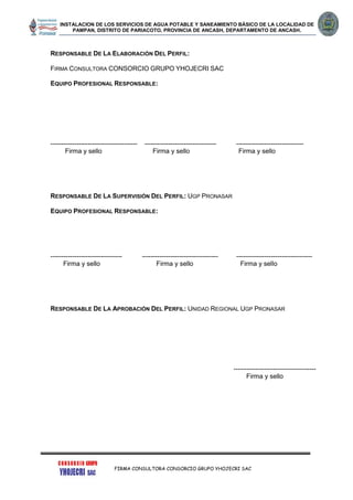 INSTALACION DE LOS SERVICIOS DE AGUA POTABLE Y SANEAMIENTO BÁSICO DE LA LOCALIDAD DE
PAMPAN, DISTRITO DE PARIACOTO, PROVINCIA DE ANCASH, DEPARTAMENTO DE ANCASH.
FIRMA CONSULTORA CONSORCIO GRUPO YHOJECRI SAC
RESPONSABLE DE LA ELABORACIÓN DEL PERFIL:
FIRMA CONSULTORA CONSORCIO GRUPO YHOJECRI SAC
EQUIPO PROFESIONAL RESPONSABLE:
---------------------------------------- --------------------------------- -------------------------------
Firma y sello Firma y sello Firma y sello
RESPONSABLE DE LA SUPERVISIÓN DEL PERFIL: UGP PRONASAR
EQUIPO PROFESIONAL RESPONSABLE:
--------------------------------- ----------------------------------- -----------------------------------
Firma y sello Firma y sello Firma y sello
RESPONSABLE DE LA APROBACIÓN DEL PERFIL: UNIDAD REGIONAL UGP PRONASAR
--------------------------------------
Firma y sello
 