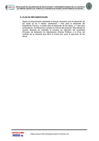 INSTALACION DE LOS SERVICIOS DE AGUA POTABLE Y SANEAMIENTO BÁSICO DE LA LOCALIDAD
DE PAMPAN, DISTRITO DE PARIACOTO, PROVINCIA DE HUARAZ, DEPARTAMENTO DE ANCASH
FIRMA CONSULTORA CONSORCIO GRUPO YHOJECRI SAC
K. PLAN DE IMPLEMENTACIÓN
Según la programación planteada el tiempo necesario para el desarrollo de
las obras es de 4 meses, planteando 1 mes para el desarrollo del
Expediente Técnico, 4 meses para el desarrollo de las obras, y 1 mes para
la liquidación, transferencia y puesta en marcha del proyecto. Este tiempo se
iniciará después de realizado el proceso de selección del contratista
(Proceso de Selección de Adjudicación Directa Pública) y la firma del
contrato de la empresa que tiene la buena pro, para la ejecución de las
obras.
 