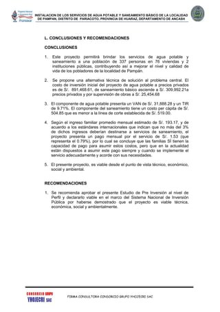 INSTALACION DE LOS SERVICIOS DE AGUA POTABLE Y SANEAMIENTO BÁSICO DE LA LOCALIDAD
DE PAMPAN, DISTRITO DE PARIACOTO, PROVINCIA DE HUARAZ, DEPARTAMENTO DE ANCASH
FIRMA CONSULTORA CONSORCIO GRUPO YHOJECRI SAC
L. CONCLUSIONES Y RECOMENDACIONES
CONCLUSIONES
1. Este proyecto permitirá brindar los servicios de agua potable y
saneamiento a una población de 337 personas en 76 viviendas y 2
instituciones públicas, contribuyendo así a mejorar el nivel y calidad de
vida de los pobladores de la localidad de Pampán.
2. Se propone una alternativa técnica de solución al problema central. El
costo de inversión inicial del proyecto de agua potable a precios privados
es de S/. 891,468.61, de saneamiento básico asciende a S/. 309,992.21a
precios privados y por supervisión de obras a S/. 25,454.68
3. El componente de agua potable presenta un VAN de S/. 31,888.28 y un TIR
de 9.71%. El componente del saneamiento tiene un costo per cápita de S/.
504.85 que es menor a la línea de corte establecida de S/. 519.00.
4. Según el ingreso familiar promedio mensual estimado de S/. 193.17, y de
acuerdo a los estándares internacionales que indican que no más del 3%
de dichos ingresos deberían destinarse a servicios de saneamiento, el
proyecto presenta un pago mensual por el servicio de S/. 1.53 (que
representa el 0.79%), por lo cual se concluye que las familias SÍ tienen la
capacidad de pago para asumir estos costos, pero que en la actualidad
están dispuestos a asumir este pago siempre y cuando se implemente el
servicio adecuadamente y acorde con sus necesidades.
5. El presente proyecto, es viable desde el punto de vista técnico, económico,
social y ambiental.
RECOMENDACIONES
1. Se recomienda aprobar el presente Estudio de Pre Inversión al nivel de
Perfil y declararlo viable en el marco del Sistema Nacional de Inversión
Pública por haberse demostrado que el proyecto es viable técnica,
económica, social y ambientalmente.
 