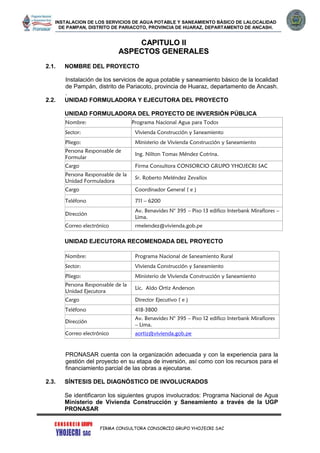 INSTALACION DE LOS SERVICIOS DE AGUA POTABLE Y SANEAMIENTO BÁSICO DE LALOCALIDAD
DE PAMPAN, DISTRITO DE PARIACOTO, PROVINCIA DE HUARAZ, DEPARTAMENTO DE ANCASH.
FIRMA CONSULTORA CONSORCIO GRUPO YHOJECRI SAC
CCAAPPIITTUULLOO IIII
AASSPPEECCTTOOSS GGEENNEERRAALLEESS
2.1. NOMBRE DEL PROYECTO
Instalación de los servicios de agua potable y saneamiento básico de la localidad
de Pampán, distrito de Pariacoto, provincia de Huaraz, departamento de Ancash.
.
2.2. UNIDAD FORMULADORA Y EJECUTORA DEL PROYECTO
UNIDAD FORMULADORA DEL PROYECTO DE INVERSIÓN PÚBLICA
Nombre: Programa Nacional Agua para Todos
Sector: Vivienda Construcción y Saneamiento
Pliego: Ministerio de Vivienda Construcción y Saneamiento
Persona Responsable de
Formular
Ing. Nilton Tomas Méndez Cotrina.
Cargo Firma Consultora CONSORCIO GRUPO YHOJECRI SAC
Persona Responsable de la
Unidad Formuladora
Sr. Roberto Meléndez Zevallos
Cargo Coordinador General ( e )
Teléfono 711 – 6200
Dirección
Av. Benavides N° 395 – Piso 13 edifico Interbank Miraflores –
Lima.
Correo electrónico rmelendez@vivienda.gob.pe
UNIDAD EJECUTORA RECOMENDADA DEL PROYECTO
Nombre: Programa Nacional de Saneamiento Rural
Sector: Vivienda Construcción y Saneamiento
Pliego: Ministerio de Vivienda Construcción y Saneamiento
Persona Responsable de la
Unidad Ejecutora
Lic. Aldo Ortiz Anderson
Cargo Director Ejecutivo ( e )
Teléfono 418-3800
Dirección
Av. Benavides N° 395 – Piso 12 edifico Interbank Miraflores
– Lima.
Correo electrónico aortiz@vivienda.gob.pe
PRONASAR cuenta con la organización adecuada y con la experiencia para la
gestión del proyecto en su etapa de inversión, así como con los recursos para el
financiamiento parcial de las obras a ejecutarse.
2.3. SÍNTESIS DEL DIAGNÓSTICO DE INVOLUCRADOS
Se identificaron los siguientes grupos involucrados: Programa Nacional de Agua
Ministerio de Vivienda Construcción y Saneamiento a través de la UGP
PRONASAR
 