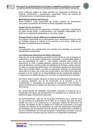 INSTALACION DE LOS SERVICIOS DE AGUA POTABLE Y SANEAMIENTO BÁSICO DE LALOCALIDAD
DE PAMPAN, DISTRITO DE PARIACOTO, PROVINCIA DE HUARAZ, DEPARTAMENTO DE ANCASH.
FIRMA CONSULTORA CONSORCIO GRUPO YHOJECRI SAC
Como institución pública de índole nacional que representa al Ministerio de
Vivienda, Construcción y Saneamiento responsable directo del proceso de
Cofinanciamiento e implementación del proyecto.
Municipalidad Distrital del Pariacoto
Como Gobierno Local responsable de brindar servicios de saneamiento
adecuados a la población de Pampan y demás localidades del distrito.
Unidad Técnica de Gestión
Responsable del proceso de seguimiento, monitoreo, supervisión y fiscalización
así como brindar apoyo y asesoramiento a las entidades responsables de la
AOM de los sistemas de saneamiento en las áreas rurales.
Consejo Directivo de las JASS de la localidad de Pampan
Es el órgano responsable de la administración de la organización comunal, tiene
por finalidad asegurar la calidad de los servicios y una buena AMO de los
sistemas de saneamiento de la localidad.
Usuario
Los pobladores que acredita tener una vivienda en la localidad; se encuentra
debidamente empadronado.
Las Instituciones Educativas de Salud y Educación
Salud es una de las entidades que tienen mucho interés en que el proyecto se
implemente y se encuentra debidamente involucrado y comprometido debido a
que las estadísticas de salud a nivel distrital muestran altos índices de
desnutrición en niños y mujeres gestante, reportes que se emiten del centro de
salud de Pariacoto a donde acuden los pobladores de Pampan a recibir atención
de salud, las causas que determinaron los indicadores elevados de desnutrición
tiene como principal factor a la falta de adecuados sistemas de saneamiento
sobre todo en el área rural, motivo que compromete a que salud forme parte del
proyecto a fín de cumplir con la responsabilidad que les corresponde respecto a
la vigilancia de la calidad del agua y el monitoreo al saneamiento de la localidad.
Del mismo modo el sector educación a través de las Instituciones Educativas es
la segunda institución que se ha involucrado en el proyecto y se ha
comprometido a acompañar los programas de capacitación a los alumnos y
padres de familia de la localidad para garantizar el cumplimiento de los objetivos
del proyecto.
De manera general las entidades involucradas reconocen la existencia de la
problemática del agua y del saneamiento en la localidad por no disponer de un
sistema de agua y saneamiento adecuado.
De manera particular cada uno de los grupos involucrados dan a conocer cómo
es que perciben la problemática de la falta de un sistema adecuado de agua
potable así como la no presencia de un adecuado sistema de eliminación de
excretas, los detalles de ello se reflejan en la matriz de involucrados y se puede
visualizar los intereses de los pobladores así como las instituciones involucradas,
las estrategias que se proponen para dar solución a la problemática y también se
tiene en consideración los diversos acuerdos y compromisos asumidos y los que
posteriormente se asumirán para dar solución a la problemática identificada.
 