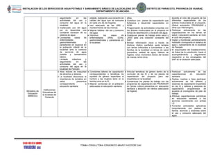 INSTALACION DE LOS SERVICIOS DE AGUA POTABLE Y SANEAMIENTO BÁSICO DE LALOCALIDAD DE PAMPAN, DISTRITO DE PARIACOTO, PROVINCIA DE HUARAZ,
DEPARTAMENTO DE ANCASH.
FIRMA CONSULTORA CONSORCIO GRUPO YHOJECRI SAC
seguimiento en las
actividades del uso y
consumo del agua en la
localidad.
 Inadecuado uso del agua
por no desarrollar una
constante cloración de su
sistema de agua.
 Constantes casos de
enfermedades
gastrointestinales y
parasitarias en especial en
la población infantil de la
localidad ante la carencia
de servicios de agua
potable y saneamiento
básico.
Limitada cobertura y
seguimiento en las
actividades del uso y
consumo del agua en la
localidad de Pampán.
potable, realizando una cloración de
calidad del agua que se consume
en cada uno de los hogares.
 Uso adecuado de las UBS y
mantenimiento de las mismas.
 Mejorar hábitos del uso y consumo
del agua.
 Disminuir los casos de
enfermedades (IRAs, EDAs,
gastrointestinales y parasitarias en
la localidad.
años.
 Contribuir con planes de capacitación que
fortalezca y desarrolle capacidades en
AOM.
 Programación de actividades conjuntas con
los actores involucrados en el proyecto en
temas de desinfección y cloración del agua.
 Coadyuvar planes de trabajo entre salud y
JASS para una cloración constante del
SAP.
 Brindar información clave a través de
trípticos, díptico, panfletos, spots radiales
con lemas enfocados a concientizar a las
familias de la localidad en temas de salud
preventiva, calidad de agua, hábitos de
higiene, cinco momentos claves del lavado
de manos, entre otros.
durante el ciclo del proyecto de los
diferentes especialistas de los
actores involucrados en el proyecto,
(Salud, educación, PRONASAR y
otros que intervengan).
 Participar activamente en las
capacitaciones en los temas de
salud y educación sanitaria en todo
el ciclo del proyecto.
 Vigilar y monitorear periódicamente
mediante cronograma el sistema de
agua y saneamiento de la localidad
de Pampán.
 El responsable del Establecimiento
de Salud de la jurisdicción, hacer el
acompañamiento y seguimiento
respectivo a los encargados del
SAP en la cloración adecuada.
Ministerio de
Educación
(MINEDU)
Instituciones
Educativas de
la localidad de
Pariacoto
 Altos índices de inequidad
de derechos y deberes.
 La localidad desconoce la
importancia de temática en
salud preventiva
correspondiente a
educación sanitaria
 Constantes talleres de capacitación
correspondientes a temáticas de
equidad de género impartidos al
hombre y las mujeres tanto en la
familia como en la IE.
 Mejorar conductas en la población
adecuadas en educación sanitaria.
 Articular temáticas de género dentro de la
curricular de las IE y de los planes de
capacitación del proyecto para ser
impartidos en la localidad.
 Consensuar los planes de trabajo con los
programas de capacitación del PRONASAR
en temas cultura preventiva en educación
sanitaria y adopción de hábitos adecuados
de higiene.
 Participar activamente de las
capacitaciones en educación
sanitaria.
 Padres, madres e hijos participan
activamente de los talleres y
sesiones de capacitación impartidos
en las IE y talleres y sesiones de
capacitación programados de
acuerdo al cronograma de plan de
trabajo.
 Efectuar capacitaciones periódicas
en educación sanitaria a los
alumnos coordinando con ambas
I.E.
 Fomentar actividades aplicativas
conjuntamente con padres de
familia, alumnos y docentes sobre
el uso y consumo adecuado del
agua.
 