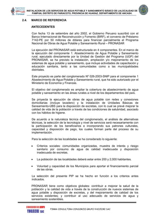 INSTALACION DE LOS SERVICIOS DE AGUA POTABLE Y SANEAMIENTO BÁSICO DE LALOCALIDAD DE
PAMPAN, DISTRITO DE PARIACOTO, PROVINCIA DE HUARAZ, DEPARTAMENTO DE ANCASH.
FIRMA CONSULTORA CONSORCIO GRUPO YHOJECRI SAC
2.4. MARCO DE REFERENCIA
ANTECEDENTES
Con fecha 13 de setiembre del año 2002, el Gobierno Peruano suscribió con el
Banco Internacional de Reconstrucción y Fomento (BIRF), el convenio de Préstamo
7142-PE por 50 millones de dólares para financiar parcialmente el Programa
Nacional de Obras de Agua Potable y Saneamiento Rural – PRONASAR
La ejecución del PRONASAR está estructurada en 4 componentes. En el marco de
la ejecución del componente 1: Abastecimiento de Agua Potable y Saneamiento
rural, ejecutado directamente por la Unidad de Gestión del Programa (UGP) del
PRONASAR, se ha previsto la instalación, ampliación y/o mejoramiento de los
sistemas de agua potable y saneamiento, que incluye actividades de capacitación y
educación sanitaria, tanto a las comunidades como a las municipalidades
distritales.
Este proyecto es parte del conglomerado Nº 026-2003-SNIP para el componente 1
Abastecimiento de Agua Potable y Saneamiento rural, que ha sido autorizado por el
Ministerio de Economía y Finanzas.
El objetivo del conglomerado es ampliar la cobertura de abastecimiento de agua
potable y saneamiento en las áreas rurales a nivel de los departamentos del país.
Se proyecta la ejecución de obras de agua potable con redes y conexiones
domiciliarias (incluye lavadero) y la instalación de Unidades Básicas de
Saneamiento-UBS para la disposición de excretas, con lo cual se prevé mejorar la
calidad de vida de la población a través de las condiciones de salubridad, asociado
con los hábitos de higiene.
De acuerdo a la naturaleza técnica del conglomerado, el análisis de alternativas
técnicas, la selección de la tecnología y nivel de servicios será necesariamente con
la participación de los beneficiarios e incorporando sus patrones culturales,
capacidad y disposición de pago, los cuales forman parte del proceso de su
implementación.
Para la selección de las localidades se ha considerado lo siguiente:
 Criterios sociales: comunidades organizadas, muestra de interés y riesgo
sanitario por consumo de agua de calidad inadecuada y disposición
inadecuada de excretas.
 La población de las localidades deberá estar entre 200 y 2,000 habitantes.
 Voluntad y capacidad de los Municipios para aportar el financiamiento parcial
de las obras.
La selección del presente PIP se ha hecho en función a los criterios antes
indicados.
PRONASAR tiene como objetivos globales: contribuir a mejorar la salud de la
población y la calidad de vida a través de la construcción de nuevos sistemas de
agua potable y disposición de excretas, y del mejoramiento de calidad de los
servicios existentes; y contribuir al uso adecuado de servicios de agua y
saneamiento sostenibles.
 