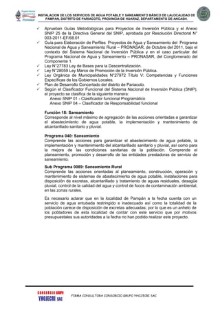 INSTALACION DE LOS SERVICIOS DE AGUA POTABLE Y SANEAMIENTO BÁSICO DE LALOCALIDAD DE
PAMPAN, DISTRITO DE PARIACOTO, PROVINCIA DE HUARAZ, DEPARTAMENTO DE ANCASH.
FIRMA CONSULTORA CONSORCIO GRUPO YHOJECRI SAC
 Aprueban Guías Metodológicas para Proyectos de Inversión Pública y el Anexo
SNIP 25 de la Directiva General del SNIP, aprobada por Resolución Directoral N°
003-2011-EF/68.01
 Guía para Elaboración de Perfiles Proyectos de Agua y Saneamiento del Programa
Nacional de Agua y Saneamiento Rural – PRONASAR, de Octubre del 2011, bajo el
contexto del Sistema Nacional de Inversión Pública y en el caso particular del
Programa Nacional de Agua y Saneamiento – PRONASAR, del Conglomerado del
Componente 1.
 Ley N°27783 Ley de Bases para la Descentralización.
 Ley N°28059 Ley Marco de Promoción de la Inversión Pública.
 Ley Orgánica de Municipalidades N°27972 Título V: Competencias y Funciones
Específicas de los Gobiernos Locales.
 Plan de Desarrollo Concertado del distrito de Pariacoto.
 Según el Clasificador Funcional del Sistema Nacional de Inversión Pública (SNIP),
el proyecto se clasifica de la siguiente manera:
Anexo SNIP 01 - Clasificador funcional Programático
Anexo SNIP 04 – Clasificador de Responsabilidad funcional
Función 18: Saneamiento
Corresponde al nivel máximo de agregación de las acciones orientadas a garantizar
el abastecimiento de agua potable, la implementación y mantenimiento de
alcantarillado sanitario y pluvial.
Programa 040: Saneamiento
Comprende las acciones para garantizar el abastecimiento de agua potable, la
implementación y mantenimiento del alcantarillado sanitario y pluvial, así como para
la mejora de las condiciones sanitarias de la población. Comprende el
planeamiento, promoción y desarrollo de las entidades prestadoras de servicio de
saneamiento.
Sub Programa 0089: Saneamiento Rural
Comprende las acciones orientadas al planeamiento, construcción, operación y
mantenimiento de sistemas de abastecimiento de agua potable, instalaciones para
disposición de excretas, alcantarillado y tratamiento de aguas residuales, desagüe
pluvial, control de la calidad del agua y control de focos de contaminación ambiental,
en las zonas rurales.
Es necesario aclarar que en la localidad de Pampán a la fecha cuenta con un
servicio de agua entubada restringido e inadecuado así como la totalidad de la
población carece de disposición de excretas adecuadas; por lo que es un anhelo de
los pobladores de esta localidad de contar con este servicio que por motivos
presupuestales sus autoridades a la fecha no han podido realizar este proyecto.
 