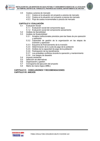 INSTALACION DE LOS SERVICIOS DE AGUA POTABLE Y SANEAMIENTO BÁSICO DE LA LOCALIDAD
DE PAMPAN, DISTRITO DE PARIACOTO, PROVINCIA DE HUARAZ, DEPARTAMENTO DE ANCASH
FIRMA CONSULTORA CONSORCIO GRUPO YHOJECRI SAC
4.5 Costos a precios de mercado
4.5.1 Costos en la situación sin proyecto a precios de mercado
4.5.2 Costos en la situación con proyecto a precios de mercado
4.5.3 Flujo de costos incrementales a precios de mercado
CAPITULO V: EVALUACIÓN
5.1 Evaluación Social
5.1.1 Evaluación social del componente agua
5.1.2 Evaluación social del componente saneamiento
5.2 Análisis de Sensibilidad
5.3 Análisis de Sostenibilidad
5.3.1 Arreglos institucionales previstos para las fases de pre operación
y operación
5.3.2 Capacidad de gestión de la organización en las etapas de
inversión y operación
5.3.3 Esquema de financiamiento de la inversión
5.3.4 Determinación de la cuota de pago de la población
5.3.5 Análisis de la capacidad de pago de la población
5.3.6 Participación de los beneficiarios
5.3.7 Los probables conflictos durante la operación y mantenimiento
5.3.8 Los riesgos de desastre
5.4 Impacto ambiental
5.5 Selección de alternativas
5.6 Organización y gestión
5.7 Cronograma de ejecución del proyecto
5.8 Matriz de marco lógico (MML)
CAPITULO VI : CONCLUSIONES Y RECOMENDACIONES
CAPITULO VII: ANEXOS
 