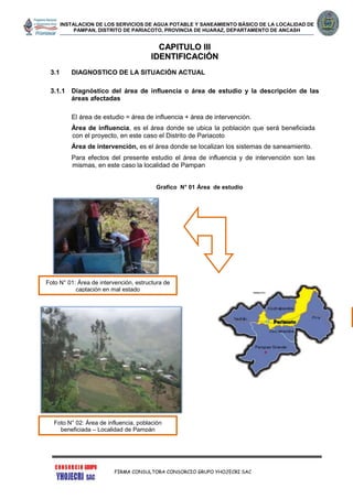 INSTALACION DE LOS SERVICIOS DE AGUA POTABLE Y SANEAMIENTO BÁSICO DE LA LOCALIDAD DE
PAMPAN, DISTRITO DE PARIACOTO, PROVINCIA DE HUARAZ, DEPARTAMENTO DE ANCASH
FIRMA CONSULTORA CONSORCIO GRUPO YHOJECRI SAC
CCAAPPIITTUULLOO IIIIII
IIDDEENNTTIIFFIICCAACCIIÓÓNN
3.1 DIAGNOSTICO DE LA SITUACIÓN ACTUAL
3.1.1 Diagnóstico del área de influencia o área de estudio y la descripción de las
áreas afectadas
El área de estudio = área de influencia + área de intervención.
Área de influencia, es el área donde se ubica la población que será beneficiada
con el proyecto, en este caso el Distrito de Pariacoto
Área de intervención, es el área donde se localizan los sistemas de saneamiento.
Para efectos del presente estudio el área de influencia y de intervención son las
mismas, en este caso la localidad de Pampan
Grafico N° 01 Área de estudio
Foto N° 01: Área de intervención, estructura de
captación en mal estado
Foto N° 02: Área de influencia, población
beneficiada – Localidad de Pampán
 