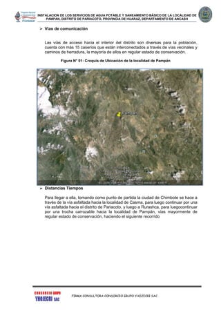 INSTALACION DE LOS SERVICIOS DE AGUA POTABLE Y SANEAMIENTO BÁSICO DE LA LOCALIDAD DE
PAMPAN, DISTRITO DE PARIACOTO, PROVINCIA DE HUARAZ, DEPARTAMENTO DE ANCASH
FIRMA CONSULTORA CONSORCIO GRUPO YHOJECRI SAC
 Vías de comunicación
Las vías de acceso hacia el interior del distrito son diversas para la población,
cuenta con más 15 caseríos que están interconectados a través de vías vecinales y
caminos de herradura, la mayoría de ellos en regular estado de conservación.
Figura N° 01: Croquis de Ubicación de la localidad de Pampán
 Distancias Tiempos
Para llegar a ella, tomando como punto de partida la ciudad de Chimbote se hace a
través de la vía asfaltada hacia la localidad de Casma, para luego continuar por una
vía asfaltada hacia el distrito de Pariacoto, y luego a Rurashca, para luegocontinuar
por una trocha carrozable hacia la localidad de Pampán, vías mayormente de
regular estado de conservación, haciendo el siguiente recorrido
 