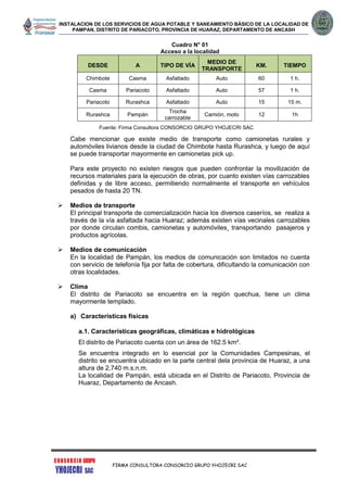 INSTALACION DE LOS SERVICIOS DE AGUA POTABLE Y SANEAMIENTO BÁSICO DE LA LOCALIDAD DE
PAMPAN, DISTRITO DE PARIACOTO, PROVINCIA DE HUARAZ, DEPARTAMENTO DE ANCASH
FIRMA CONSULTORA CONSORCIO GRUPO YHOJECRI SAC
Cuadro N° 01
Acceso a la localidad
DESDE A TIPO DE VÍA
MEDIO DE
TRANSPORTE
KM. TIEMPO
Chimbote Casma Asfaltado Auto 60 1 h.
Casma Pariacoto Asfaltado Auto 57 1 h.
Pariacoto Rurashca Asfaltado Auto 15 15 m.
Rurashca Pampán
Trocha
carrozable
Camión, moto 12 1h
Fuente: Firma Consultora CONSORCIO GRUPO YHOJECRI SAC
Cabe mencionar que existe medio de transporte como camionetas rurales y
automóviles livianos desde la ciudad de Chimbote hasta Rurashca, y luego de aquí
se puede transportar mayormente en camionetas pick up.
Para este proyecto no existen riesgos que pueden confrontar la movilización de
recursos materiales para la ejecución de obras, por cuanto existen vías carrozables
definidas y de libre acceso, permitiendo normalmente el transporte en vehículos
pesados de hasta 20 TN.
 Medios de transporte
El principal transporte de comercialización hacia los diversos caseríos, se realiza a
través de la vía asfaltada hacia Huaraz; además existen vías vecinales carrozables
por donde circulan combis, camionetas y automóviles¸ transportando pasajeros y
productos agrícolas.
 Medios de comunicación
En la localidad de Pampán, los medios de comunicación son limitados no cuenta
con servicio de telefonía fija por falta de cobertura, dificultando la comunicación con
otras localidades.
 Clima
El distrito de Pariacoto se encuentra en la región quechua, tiene un clima
mayormente templado.
a) Características físicas
a.1. Características geográficas, climáticas e hidrológicas
El distrito de Pariacoto cuenta con un área de 162.5 km².
Se encuentra integrado en lo esencial por la Comunidades Campesinas, el
distrito se encuentra ubicado en la parte central dela provincia de Huaraz, a una
altura de 2,740 m.s.n.m.
La localidad de Pampán, está ubicada en el Distrito de Pariacoto, Provincia de
Huaraz, Departamento de Ancash.
 