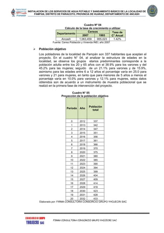 INSTALACION DE LOS SERVICIOS DE AGUA POTABLE Y SANEAMIENTO BÁSICO DE LA LOCALIDAD DE
PAMPAN, DISTRITO DE PARIACOTO, PROVINCIA DE HUARAZ, DEPARTAMENTO DE ANCASH
FIRMA CONSULTORA CONSORCIO GRUPO YHOJECRI SAC
Cuadro Nº 04
Cálculo de la tasa de crecimiento a utilizar
Departamento
Censos Tasa de
C° Anual2007 1993
Ancash 1,063,459 955,023 1.42%
Fuente: Censo Población y Vivienda INEI, año 2007
 Población objetivo
Los pobladores de la localidad de Pampán son 337 habitantes que aceptan el
proyecto. En el cuadro N° 04, al analizar la estructura de edades en la
localidad, se observa los grupos etarios predominantes corresponde a la
población adulta entre los 20 y 65 años con el 38.9% para los varones y del
45.2% para las mujeres; seguido de un 21.1% para varones y de 15.9%,
asimismo para las edades entre 6 a 12 años el porcentaje varía en 25.0 para
varones y 21 para mujeres, en tanto que para menores de 5 años a menos el
porcentaje varía en 10.0% para varones y 12.1% para mujeres, estos datos
obtenidos son de acuerdo a un instrumento de muestra poblacional que se
realizó en la primera fase de intervención del proyecto.
Cuadro N° 05
Proyección de la población objetivo
Periodo Año
Población
total
0 2012 337
1 2013 342
2 2014 347
3 2015 351
4 2016 356
5 2017 361
6 2018 366
7 2019 370
8 2020 375
9 2021 380
10 2022 385
11 2023 390
12 2024 394
13 2025 399
14 2026 404
15 2027 409
16 2028 414
17 2029 418
18 2030 423
19 2031 428
20 2032 433
Elaborado por: FIRMA CONSULTORA CONSORCIO GRUPO YHOJECRI SAC
 