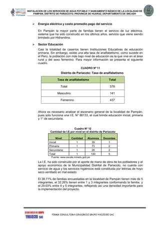 INSTALACION DE LOS SERVICIOS DE AGUA POTABLE Y SANEAMIENTO BÁSICO DE LA LOCALIDAD DE
PAMPAN, DISTRITO DE PARIACOTO, PROVINCIA DE HUARAZ, DEPARTAMENTO DE ANCASH
FIRMA CONSULTORA CONSORCIO GRUPO YHOJECRI SAC
 Energía eléctrica y costo promedio pago del servicio
En Pampán la mayor parte de familias tienen el servicio de luz eléctrica,
sistema que ha sido construido en los últimos años, servicio que viene siendo
brindado por Hidrandina.
 Sector Educación
Casi la totalidad de caseríos tienen Instituciones Educativas de educación
primaria. Sin embargo, existe una alta tasa de analfabetismo, como sucede en
el Perú, la población con más bajo nivel de educación es la que vive en el área
rural y del sexo femenino. Para mayor información se presenta el siguiente
cuadro.
CUADRO Nº 11
Distrito de Pariacoto: Tasa de analfabetismo
Tasa de analfabetismo Total
Total 578
Masculino 141
Femenino 437
Ahora es necesario analizar el escenario general de la localidad de Pampán,
pues solo funciona una I.E. N° 86133, el cual brinda educación inicial, primaria
y 1° de secundaria.
Cuadro Nº 12
Cantidad de I.E por nivel en el distrito de Pariacoto
Nivel Cantidad Alumnos Docentes
Inicial 1 39 1
Primaria 1 73 2
Secundaria 1 28 2
Total 1 140 5
Fuente: www.escale.minedu.gob.pe
La I.E. ha sido construido por el aporte de mano de obra de los pobladores y el
apoyo económico de la Municipalidad Distrital de Pariacoto, no cuenta con
servicio de agua y los servicios higiénicos está constituida por letrinas de hoyo
seco ventilado en mal estado.
El 38.71% de familias encuestadas en la localidad de Pampán tienen más de 5
integrantes, el 32.26% tienen entre 1 y 3 integrantes conformando la familia, y
el 29.03% entre 4 y 5 integrantes, reflejando así una densidad importante para
la implementación del proyecto.
 