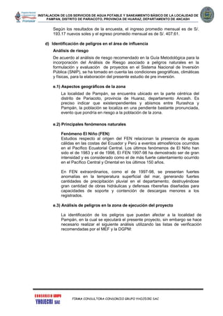 INSTALACION DE LOS SERVICIOS DE AGUA POTABLE Y SANEAMIENTO BÁSICO DE LA LOCALIDAD DE
PAMPAN, DISTRITO DE PARIACOTO, PROVINCIA DE HUARAZ, DEPARTAMENTO DE ANCASH
FIRMA CONSULTORA CONSORCIO GRUPO YHOJECRI SAC
Según los resultados de la encuesta, el ingreso promedio mensual es de S/.
193.17 nuevos soles y el egreso promedio mensual es de S/. 407.61.
d) Identificación de peligros en el área de influencia
Análisis de riesgo
De acuerdo al análisis de riesgo recomendado en la Guía Metodológica para la
incorporación del Análisis de Riesgo asociado a peligros naturales en la
formulación y evaluación de proyectos en el Sistema Nacional de Inversión
Pública (SNIP), se ha tomado en cuenta las condiciones geográficas, climáticas
y físicas, para la elaboración del presente estudio de pre inversión.
e.1) Aspectos geográficos de la zona
La localidad de Pampán, se encuentra ubicado en la parte céntrica del
distrito de Pariacoto, provincia de Huaraz, departamento Ancash. Es
preciso indicar que existenpendientes y abismos entre Rurashca y
Pampán, la población se localiza en una pendiente bastante pronunciada,
evento que pondría en riesgo a la población de la zona.
e.2) Principales fenómenos naturales
Fenómeno El Niño (FEN)
Estudios respecto al origen del FEN relacionan la presencia de aguas
cálidas en las costas del Ecuador y Perú a eventos atmosféricos ocurridos
en el Pacífico Ecuatorial Central. Los últimos fenómenos de El Niño han
sido el de 1983 y el de 1998, El FEN 1997-98 ha demostrado ser de gran
intensidad y es considerado como el de más fuerte calentamiento ocurrido
en el Pacífico Central y Oriental en los últimos 150 años.
En FEN extraordinarios, como el de 1997-98, se presentan fuertes
anomalías en la temperatura superficial del mar, generando fuertes
cantidades de precipitación pluvial en el departamento; destruyéndose
gran cantidad de obras hidráulicas y defensas ribereñas diseñadas para
capacidades de soporte y contención de descargas menores a los
registrados.
e.3) Análisis de peligros en la zona de ejecución del proyecto
La identificación de los peligros que puedan afectar a la localidad de
Pampán, en la cual se ejecutará el presente proyecto, sin embargo se hace
necesario realizar el siguiente análisis utilizando las listas de verificación
recomendadas por el MEF y la DGPM:
 