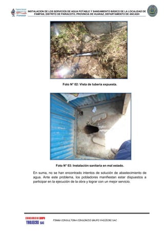 INSTALACION DE LOS SERVICIOS DE AGUA POTABLE Y SANEAMIENTO BÁSICO DE LA LOCALIDAD DE
PAMPAN, DISTRITO DE PARIACOTO, PROVINCIA DE HUARAZ, DEPARTAMENTO DE ANCASH
FIRMA CONSULTORA CONSORCIO GRUPO YHOJECRI SAC
Foto N° 02: Vista de tubería expuesta.
Foto N° 03: Instalación sanitaria en mal estado.
En suma, no se han encontrado intentos de solución de abastecimiento de
agua. Ante este problema, los pobladores manifiestan estar dispuestos a
participar en la ejecución de la obra y lograr con un mejor servicio.
 