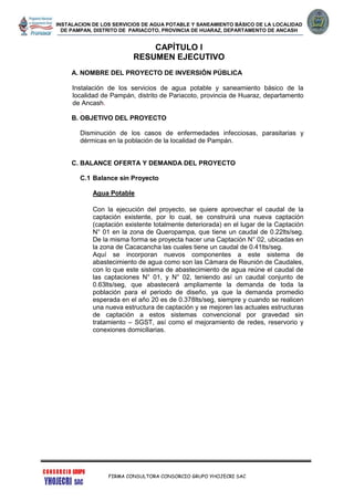 INSTALACION DE LOS SERVICIOS DE AGUA POTABLE Y SANEAMIENTO BÁSICO DE LA LOCALIDAD
DE PAMPAN, DISTRITO DE PARIACOTO, PROVINCIA DE HUARAZ, DEPARTAMENTO DE ANCASH
FIRMA CONSULTORA CONSORCIO GRUPO YHOJECRI SAC
CAPÍTULO I
RESUMEN EJECUTIVO
A. NOMBRE DEL PROYECTO DE INVERSIÓN PÚBLICA
Instalación de los servicios de agua potable y saneamiento básico de la
localidad de Pampán, distrito de Pariacoto, provincia de Huaraz, departamento
de Ancash.
.
B. OBJETIVO DEL PROYECTO
Disminución de los casos de enfermedades infecciosas, parasitarias y
dérmicas en la población de la localidad de Pampán.
C. BALANCE OFERTA Y DEMANDA DEL PROYECTO
C.1 Balance sin Proyecto
Agua Potable
Con la ejecución del proyecto, se quiere aprovechar el caudal de la
captación existente, por lo cual, se construirá una nueva captación
(captación existente totalmente deteriorada) en el lugar de la Captación
N° 01 en la zona de Queropampa, que tiene un caudal de 0.22lts/seg.
De la misma forma se proyecta hacer una Captación N° 02, ubicadas en
la zona de Cacacancha las cuales tiene un caudal de 0.41lts/seg.
Aquí se incorporan nuevos componentes a este sistema de
abastecimiento de agua como son las Cámara de Reunión de Caudales,
con lo que este sistema de abastecimiento de agua reúne el caudal de
las captaciones N° 01, y N° 02, teniendo así un caudal conjunto de
0.63lts/seg, que abastecerá ampliamente la demanda de toda la
población para el periodo de diseño, ya que la demanda promedio
esperada en el año 20 es de 0.378lts/seg, siempre y cuando se realicen
una nueva estructura de captación y se mejoren las actuales estructuras
de captación a estos sistemas convencional por gravedad sin
tratamiento – SGST, así como el mejoramiento de redes, reservorio y
conexiones domiciliarias.
 