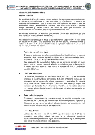 INSTALACION DE LOS SERVICIOS DE AGUA POTABLE Y SANEAMIENTO BÁSICO DE LA LOCALIDAD DE
PAMPAN, DISTRITO DE PARIACOTO, PROVINCIA DE HUARAZ, DEPARTAMENTO DE ANCASH
FIRMA CONSULTORA CONSORCIO GRUPO YHOJECRI SAC
Situación de la infraestructura
Fuente existente
La localidad de Pampán cuenta con un sistema de agua para consumo humano
construido aproximadamente en 1997 financiado por FONCODES. El sistema de
gravedad sin tratamiento (SGST), cuenta con una captación de ladera, Línea de
Conducción de PVC, Reservorio de Concreto, Línea de aducción de PVC, Cámaras
rompe presiones y piletas públicas. El caudal de agua que emanaban los
manantiales no era constante, lo que originaba escases de agua.
El agua se obtiene de un manantial (actualmente utilizan esta estructura, ya que
una captación se encuentra en mal estado).
Una captación se construyó en 1998, la que llamaremos Captación N° 01, que tiene
un caudal de 0.22lt/s. Esta captación está en mal estado, presenta fisuras y
deterioro de cámara de válvulas, las tapas de la captación y cámara de válvula son
de concreto, están en mal estado.
 Fuente de captación de agua
El agua se obtiene de un solo manantial (actualmente utilizado en el sistema
existente), esta fuente se encuentra ubicada en la zona alta de la localidad,
(Captación QUEROPAMPA) a dos horas de camino.
Esta captación de manantial de ladera es de concreto armado en buen
estado, cuenta con una caseta de válvulas en estado regular, en la captación
la tubería de salida es de 2”, y se realizo el aforo el día 26/10/11, siendo el
caudal 0.22 lts/seg.
 Línea de Conducción:
La línea de conducción es de tubería SAP PVC de 2” y se encuentra
enterrada a una profundidad aproximada de 0.60m en terreno normal. Se ha
observado varios tramos de tubería expuestos y reparados de manera
inadecuada, también presentan fugas ocasionando que llegue poca agua a la
población produciendo desabastecimiento. También se ha podido observar
cinco pases aéreos de diferentes longitudes cuya estructura se encuentra en
buen estado.
 Reservorio Rectangular:
El reservorio existente es de concreto armado de sección rectangular cuyo
volumen es de 11.00 m3, se encuentra en mal estado presenta rajaduras y
filtraciones en los muros. La caja de válvulas también se encuentra en mal
estado tanto la estructura como los accesorios.
 Línea de Aducción
La línea de aducción es de tubería PVC cuyo diámetro es de 1 ½”. Se ha
observado que existe tubería expuesta a la intemperie reparados
inadecuadamente presentando fugas y contaminación del agua, razón por el
cual existe desabastecimiento en la población.
 