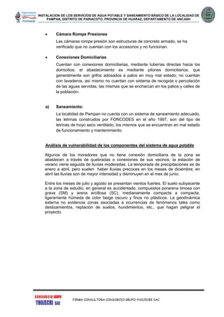 INSTALACION DE LOS SERVICIOS DE AGUA POTABLE Y SANEAMIENTO BÁSICO DE LA LOCALIDAD DE
PAMPAN, DISTRITO DE PARIACOTO, PROVINCIA DE HUARAZ, DEPARTAMENTO DE ANCASH
FIRMA CONSULTORA CONSORCIO GRUPO YHOJECRI SAC
 Cámara Rompe Presiones
Las cámaras rompe presión son estructuras de concreto armado, se ha
verificado que no cuentan con los accesorios y no funcionan.
 Conexiones Domiciliarias
Cuentan con conexiones domiciliarias, mediante tuberías directas hacia los
domicilios; el abastecimiento es mediante pilones domiciliarios, que
generalmente son grifos adosados a palos en muy mal estado; no cuentan
con lavaderos, así mismo no cuentan con sistema de recogida o percolación
de las aguas servidas, las mismas que se encharcan en los patios y calles de
la población.
a) Saneamiento:
La localidad de Pampan no cuenta con un sistema de saneamiento adecuado,
las letrinas construidos por FONCODES en el año 1997, son del tipo de
letrinas de hoyo seco ventilado, los mismos que se encuentran en mal estado
de funcionamiento y mantenimiento.
Análisis de vulnerabilidad de los componentes del sistema de agua potable
Algunos de los moradores que no tiene conexión domiciliaria de la zona se
abastecen a través de quebradas o conexiones de sus vecinos; la estación de
verano viene seguida de lluvias moderadas. La temporada de precipitaciones es de
enero a abril, pero suelen haber lluvias precoces en los meses de diciembre; en
abril las lluvias son de mayor intensidad y disminuyen en el mes de junio.
Entre los meses de julio y agosto se presentan vientos fuertes. El suelo subyacente
a la zona de estudio, en general es accidentado, compuestos porarena limosa con
grava (SM) y arena arcillosa (SC), medianamente compacta a compacta,
ligeramente húmeda de color beige oscuro y finos no plásticos. La geodinámica
externa no evidencia zonas asociadas a ocurrencias de fenómenos tales como
deslizamientos, reptación de suelos, hundimientos, etc., que hagan peligrar el
proyecto.
 